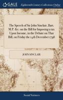 The Speech of Sir John Sinclair, Bart. M.P. &c. on the Bill for Imposing a tax Upon Income, in the Debate on That Bill, on Friday the 14th December 1798 1140859528 Book Cover