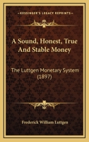 A Sound, Honest, True and Stable Money. the Luttgen Monetary System. the Natural and Economic Solution of the World's Monetary Problem 1104601087 Book Cover