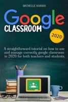 Google Classroom: A Straightforward Tutorial on How to Use and Manage Correctly Google Classroom in 2020 for Both Teachers and Students. 1801185417 Book Cover