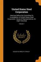 United States Steel Corporation: Hearings Before the Committee On Investigation of United States Steel Corporation. House of Representatives. [In Eight Volumes], Volume 1 0344484394 Book Cover