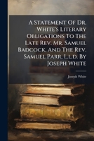 A statement of Dr. White's literary obligations to the late Rev. Mr. Samuel Badcock, and the Rev. Samuel Parr, L.L.D. By Joseph White, D.D. 1179963857 Book Cover