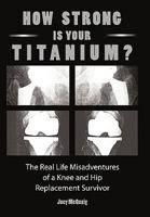 How Strong Is Your Titanium: The Real Life Misadventures of a Knee and Hip Replacement Survivor 1452037027 Book Cover
