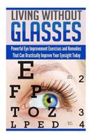 Living Without Glasses: Powerful Eye Improvement Exercises and Remedies That Can Drastically Improve Your Eyesight Today 1500733504 Book Cover