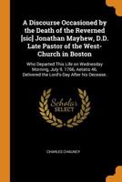 A Discourse Occasioned by the Death of the Reverned [sic] Jonathan Mayhew, D.D. Late Pastor of the West-Church in Boston: Who Departed This Life on Wednesday Morning, July 9. 1766, Aetatis 46. Deliver 1019918292 Book Cover