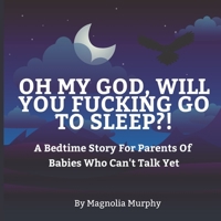 Oh My God Will You Fucking Go To Sleep?: A Bedtime Story For Parents Of Babies Who Can't Talk Yet B0B3L8H7G3 Book Cover