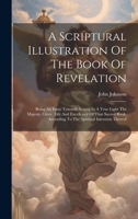 A Scriptural Illustration Of The Book Of Revelation: Being An Essay Towards Setting In A True Light The Majesty, Glory, Life And Excellency Of That ... According To The Spiritual Intention Thereof 1020226463 Book Cover