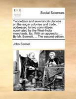 Two letters and several calculations on the sugar colonies and trade; addressed to two committees nominated by the West-India merchants, &c. With an ... ... By Mr. Bennett, ... The second edition. 1171362935 Book Cover