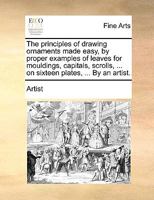 The Principles of Drawing Ornaments Made Easy, by Proper Examples of Leaves for Mouldings, Capitals, Scrolls, ... on Sixteen Plates, ... By an Artist 1140866680 Book Cover