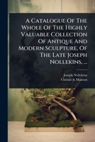 A Catalogue Of The Whole Of The Highly Valuable Collection Of Antique And Modern Sculpture, Of The Late Joseph Nollekins, ... 1024486206 Book Cover
