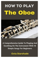 How To Play The Oboe: A Comprehensive Guide To Playing And Excelling On The Instrument With 10 Simple Songs For Beginners B0CWM7DN26 Book Cover