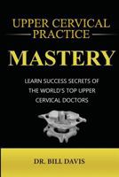 Upper Cervical Practice Mastery: Learn Success Secrets of the Worlds Top Upper Cervical Doctors 0692154558 Book Cover
