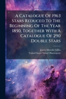 A Catalogue Of 1963 Stars Reduced To The Beginning Of The Year 1850, Together With A Catalogue Of 290 Double Stars: The Whole From Observations Made At Santiago, Chili, During The Years 1850-'51-'52 1179309669 Book Cover