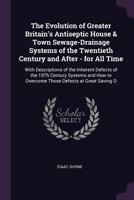 The Evolution of Greater Britain's Antiseptic House & Town Sewage-Drainage Systems of the Twentieth Century and After - for All Time: With Descriptions of the Inherent Defects of the 19Th Century Syst 1346314217 Book Cover