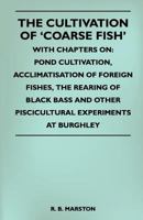 The Cultivation Of 'Coarse Fish' - With Chapters On: Pond Cultivation, Acclimatisation Of Foreign Fishes, The Rearing Of Black Bass And Other Piscicultural Experiments At Burghley 1445524449 Book Cover