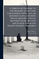 A Tribute of Flowers to the Memory of Mother, Containing Thoughts on Mother's Love, Mother's Death, Mother's Grave, Mother's Home Beyond and Echoes From the Heart's Dearest Memories 102522292X Book Cover