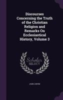 Discourses Concerning the Truth of the Christian Religion, Vol. 3: And Remarks on Ecclesiastical History (Classic Reprint) 1357191804 Book Cover