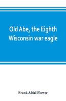 Old Abe, The Eighth Wisconsin War Eagle: A Full Account Of His Capture And Enlistment, Exploits In War And Honorable As Well As Useful Career In Peace 9353802512 Book Cover