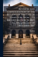 Revision And Consolidation Of The By-laws Of The City Of Hamilton From ... Its Incorporation In 1847, To The 12th Day Of December 1887: Inclusive ... With Certain By-laws Passed By The Police Commissi 1286314178 Book Cover