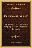The Burlesque Napoleon: The Story of the Life and the Kingship of Jerome Napoleon Bonaparte 1018269584 Book Cover
