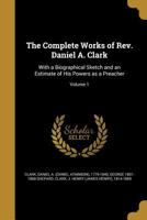 The Complete Works of REV. Daniel A. Clark: With a Biographical Sketch and an Estimate of His Powers as a Preacher; Volume 1 1361080728 Book Cover