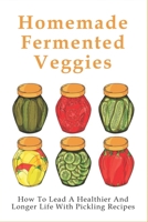 Homemade Fermented Veggies: How To Lead A Healthier And Longer Life With Pickling Recipes: The Pickling Process B096ZRWP93 Book Cover