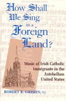 How Shall We Sing in a Foreign Land?: Music of Irish Catholic Immigrants in the Antebellum United States (Irish in America) 0268011109 Book Cover