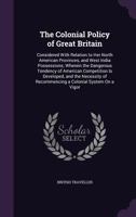 The Colonial Policy of Great Britain: Considered With Relation to Her North American Provinces, and West India Possessions; Wherein the Dangerous ... of Recommencing a Colonial System On a Vigor 1356822797 Book Cover