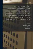 Letter to the Right Honourable Sir James Spittal, Lord Provost, to the Magistrates and Town-Council of Edinburgh: On the Expediency of Continuing the Chair of Pathology in the University of Edinburgh  101504459X Book Cover