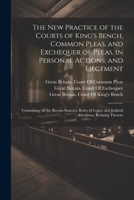 The New Practice of the Courts of King's Bench, Common Pleas, and Exchequer of Pleas, in Personal Actions; and Ejectment: Containing All the Recent ... and Judicial Decisions, Relating Thereto 1021758760 Book Cover