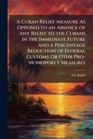 A Cuban Relief Measure As Opposed to an Absence of Any Relief to the Cubans in the Immediate Future and a Percentage Reduction of Federal Customs Or Othr Pro-Monopokly Measures 1148276912 Book Cover