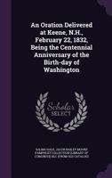 An oration delivered at Keene, N.H., February 22, 1832: being the centennial anniversary of the birth-day of Washington. 1275857671 Book Cover