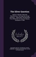 The Silver Question: Inquiry To British Trade And Manufactures. The Paper By George Jamieson ... Which Won The Bimetallic Prize Offered By Sir Henry M. Meysey-thompson In 1894... 1347036687 Book Cover