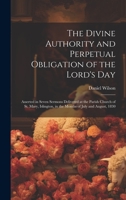 The Divine Authority and Perpetual Obligation of the Lord's Day: Asserted in Seven Sermons Delivered at the Parish Church of St. Mary, Islington, in the Months of July and August, 1830 1022769383 Book Cover