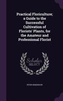 Practical Floriculture: A Guide to the Successful Cultivation of Florists' Plants, for the Amateur and Professional Florist 1429012919 Book Cover