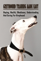 Greyhound Training Made Easy: Buying, Health, Obedience, Understanding And Caring For Greyhound: Greyhound Training Guide B09BYDNQ2H Book Cover