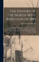 The History of the North-West Rebellion of 1885: Comprising a Full and Impartial Account of the Origin and Progress of the War ... Scenes in the ... of the Indian Tribes of North-Western Canada 1018498117 Book Cover