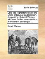 Unto the Right Honourable the Lords of Council and Session, the petition of Janet Watson, widow of Baillie James Watson, merchant in Edinburgh, ... 1170845584 Book Cover