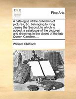 A Catalogue of the Collection of Pictures, &c. Belonging to King James the Second; to Which is Added, a Catalogue of the Pictures and Drawings in the Closet of the Late Queen Caroline, 1170453147 Book Cover