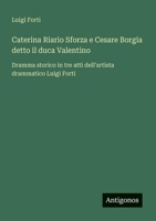 Caterina Riario Sforza e Cesare Borgia detto il duca Valentino: Dramma storico in tre atti dell'artista drammatico Luigi Forti (Italian Edition) 3563213992 Book Cover