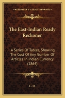 The East-Indian Ready Reckoner: A Series Of Tables, Showing The Cost Of Any Number Of Articles In Indian Currency 1104489473 Book Cover