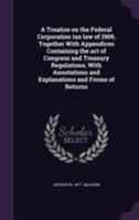 A Treatise on the Federal Corporation Tax Law of 1909, Together with Appendices Containing the Act of Congress and Treasury Regulations, with Annotations and Explanations and Forms of Returns 1240114842 Book Cover