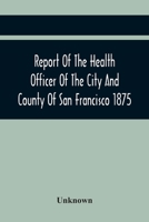 Report Of The Health Officer Of The City And County Of San Francisco. For The Fiscal Year Ending June 30Th 1875 9354419151 Book Cover