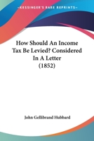 How Should An Income Tax Be Levied?: Considered In A Letter To The Right Honourable Benjamin Disraeli, M.p., Chancellor Of The Exchequer... 1271233738 Book Cover
