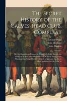The Secret History of the Calves-Head Club, Compleat: Or, the Republican Unmask'd. Wherein Is Fully Shewn, the Religion of the Calves-Head Heroes, in ... by Them Called Anthems; for the Year 16 1022661477 Book Cover