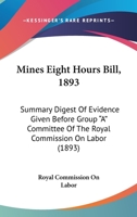 Mines Eight Hours Bill, 1893: Summary Digest Of Evidence Given Before Group "A" Committee Of The Royal Commission On Labor 1163897469 Book Cover