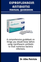 CIPROFLOXACIN ANTIBIOTICS MANUAL GUIDEBOOK: A comprehensive guidebook on things you should know before using ciprofloxacin antibiotic to treat numerous bacteria infections B0FL1J2KJS Book Cover