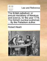 The British palladium: or annual miscellany of literature and science, for the year 1778. The thirtieth number published. ... By the Palladium author. 1170422195 Book Cover