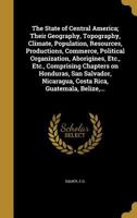 The States of Central America: Their Geography, Topography, Climate, Population, Resources, Productions, Commerce, Political Organization, Aborigines, ... Nicaragua, Costa Rica, Guatemala, Belize, The 1018386785 Book Cover