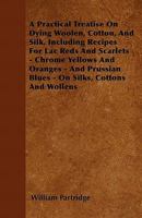 A Practical Treatise On Dying Woolen, Cotton, And Silk, Including Recipes For Lac Reds And Scarlets - Chrome Yellows And Oranges - And Prussian Blues - On Silks, Cottons And Wollens 1446057348 Book Cover