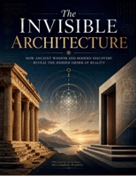 The Invisible Architecture: How Ancient Wisdom and Modern Discovery Reveal the Hidden Order of Reality B0HFJ2PP9L Book Cover